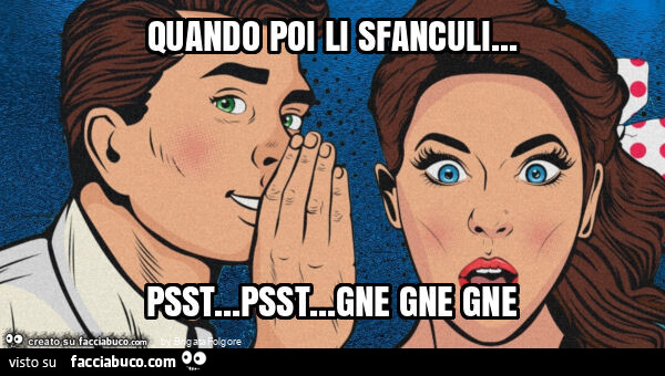 Quando poi li sfanculi… psst… psst… gne gne gne