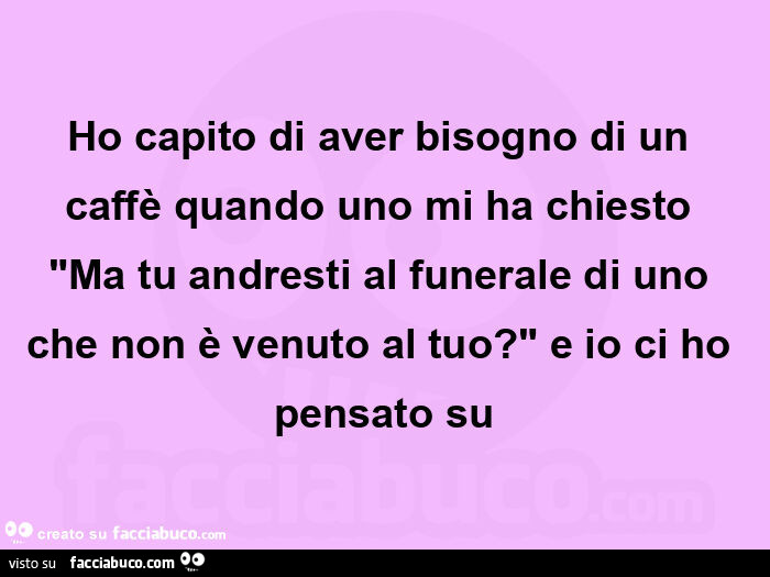 Ho capito di aver bisogno di un caffè quando uno mi ha chiesto "ma tu andresti al funerale di uno che non è venuto al tuo? " E io ci ho pensato su