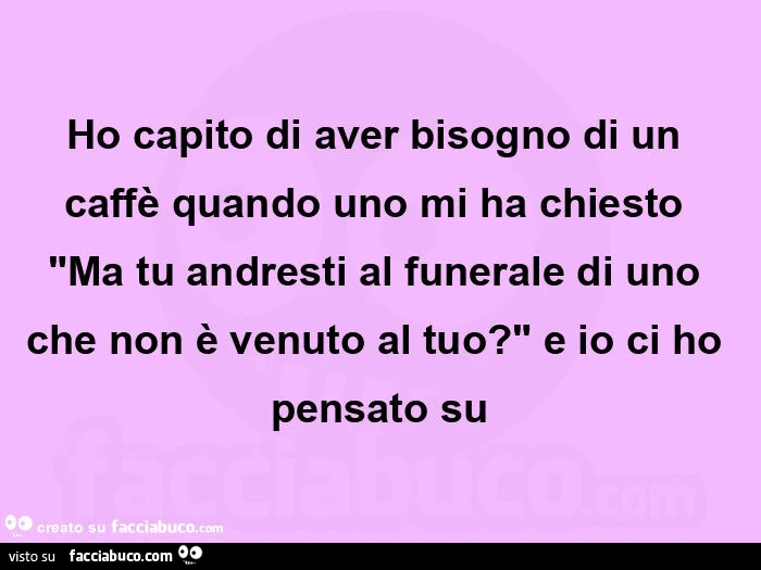 Ho capito di aver bisogno di un caffè quando uno mi ha chiesto "ma tu andresti al funerale di uno che non è venuto al tuo? " E io ci ho pensato su