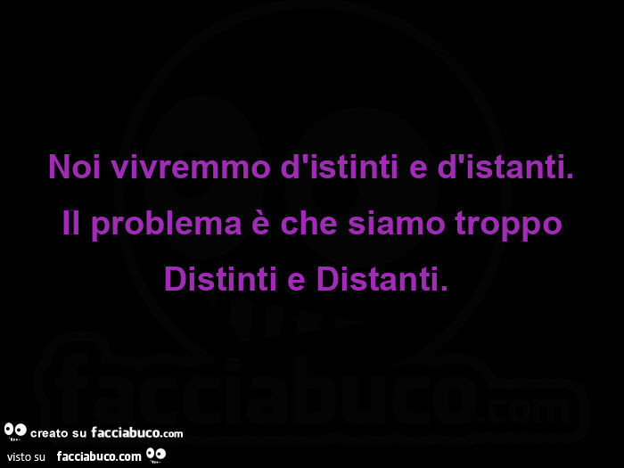 Noi vivremmo d'istinti e d'istanti.  Il problema è che siamo troppo distinti e distanti